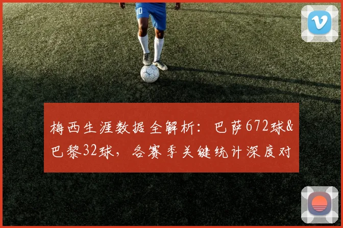 梅西生涯数据全解析：巴萨672球&巴黎32球，各赛季关键统计深度对比