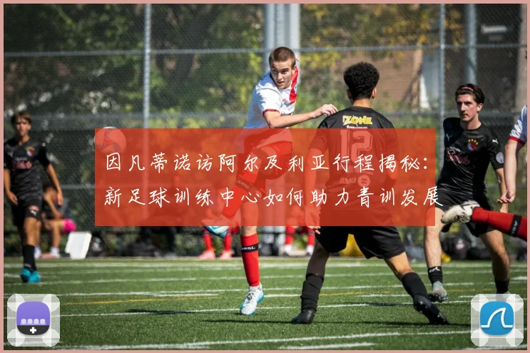 因凡蒂诺访阿尔及利亚行程揭秘：新足球训练中心如何助力青训发展