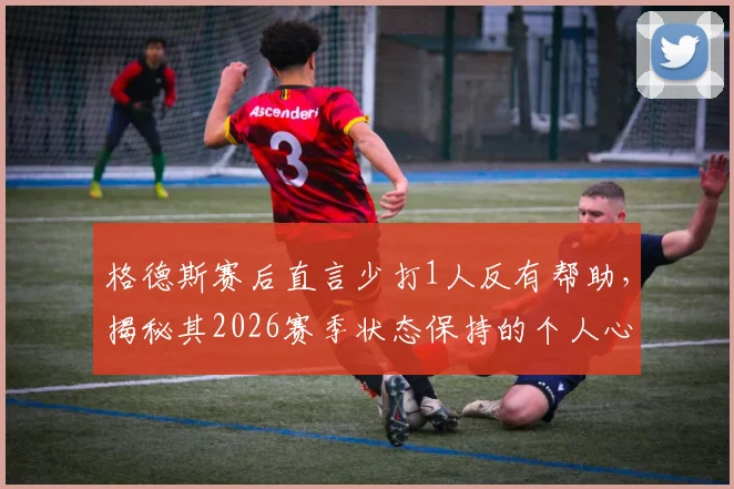 格德斯赛后直言少打1人反有帮助，揭秘其2026赛季状态保持的个人心得与球队备战策略