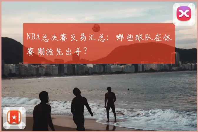 NBA总决赛交易汇总：哪些球队在休赛期抢先出手？