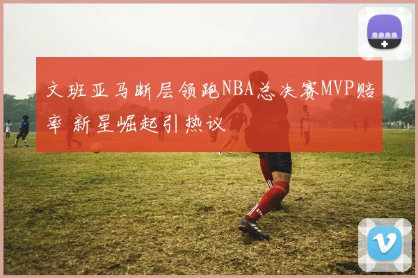 文班亚马断层领跑NBA总决赛MVP赔率 新星崛起引热议