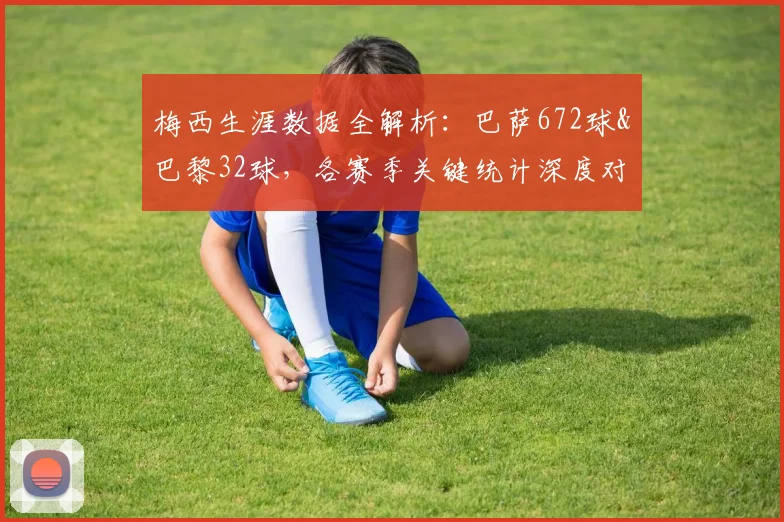 梅西生涯数据全解析:巴萨672球&巴黎32球,各赛季关键统计深度对比