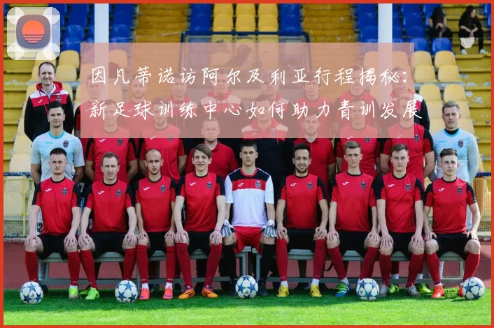 因凡蒂诺访阿尔及利亚行程揭秘:新足球训练中心如何助力青训发展
