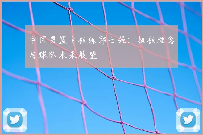 中国男篮主教练郭士强:执教理念与球队未来展望