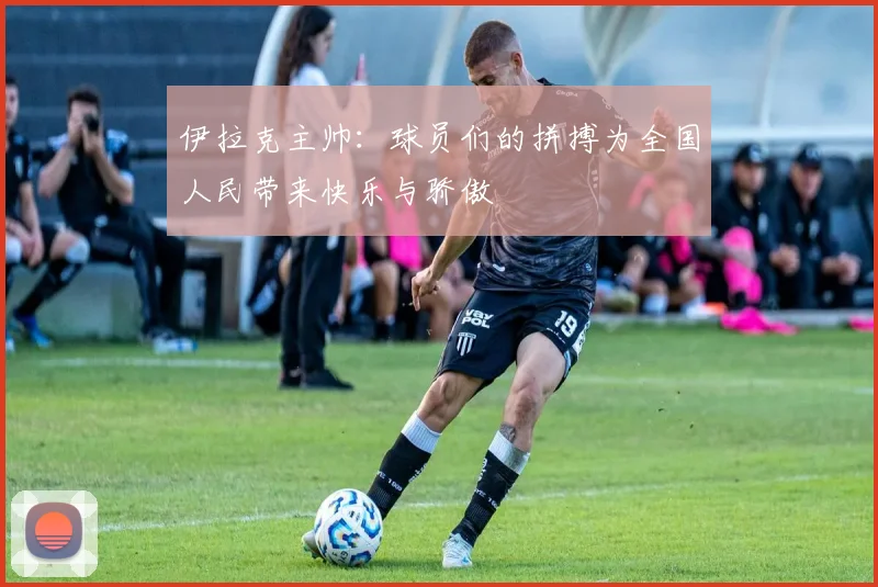 伊拉克主帅：球员们的拼搏为全国人民带来快乐与骄傲