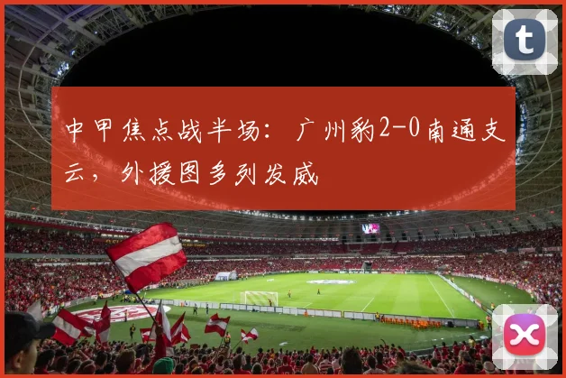 中甲焦点战半场:广州豹2-0南通支云,外援图多列发威
