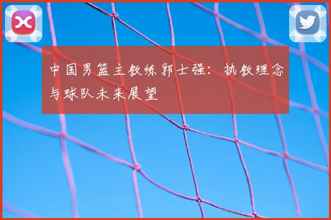 中国男篮主教练郭士强:执教理念与球队未来展望