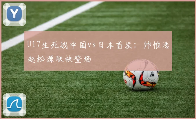 U17生死战中国vs日本首发:帅惟浩赵松源联袂登场