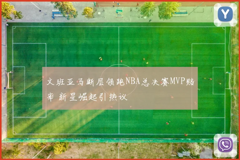 文班亚马断层领跑NBA总决赛MVP赔率 新星崛起引热议
