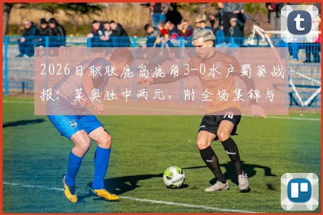 2026日职联鹿岛鹿角3-0水户蜀葵战报：莱奥独中两元，附全场集锦与最新积分榜解读